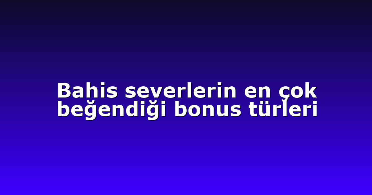 Bahis severlerin en çok beğendiği bonus türleri